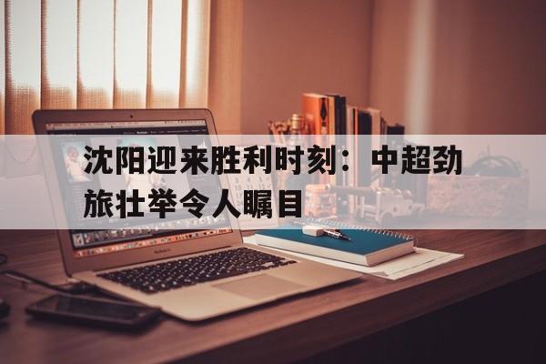 沈阳迎来胜利时刻：中超劲旅壮举令人瞩目的简单介绍