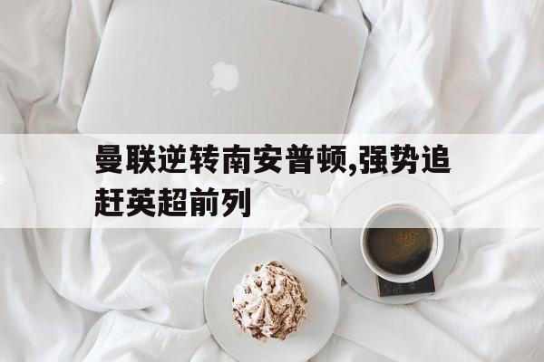 关于曼联逆转南安普顿,强势追赶英超前列的信息