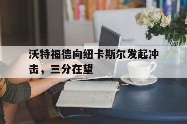 关于沃特福德向纽卡斯尔发起冲击，三分在望的信息