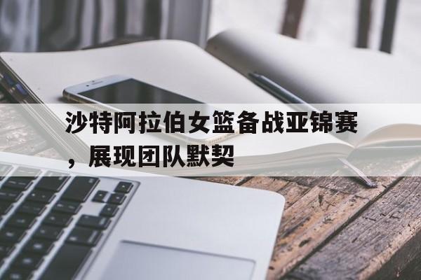 沙特阿拉伯女篮备战亚锦赛，展现团队默契的简单介绍