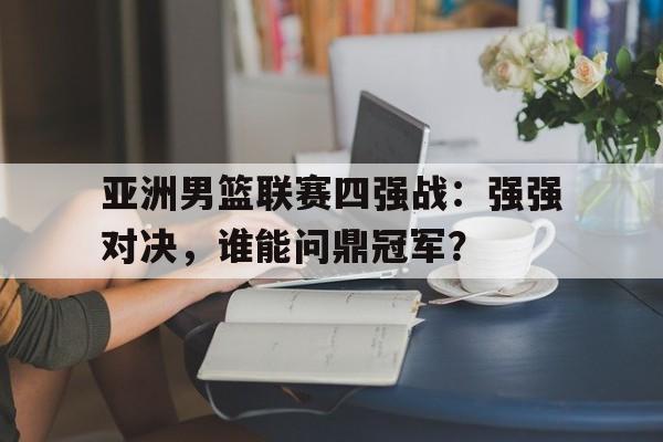 亚洲男篮联赛四强战：强强对决，谁能问鼎冠军？的简单介绍