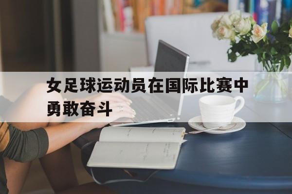 女足球运动员在国际比赛中勇敢奋斗