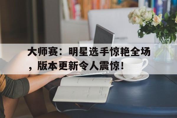 大师赛：明星选手惊艳全场，版本更新令人震惊！