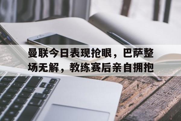 曼联今日表现抢眼，巴萨整场无解，教练赛后亲自拥抱