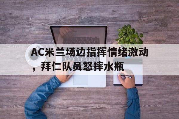 AC米兰场边指挥情绪激动，拜仁队员怒摔水瓶