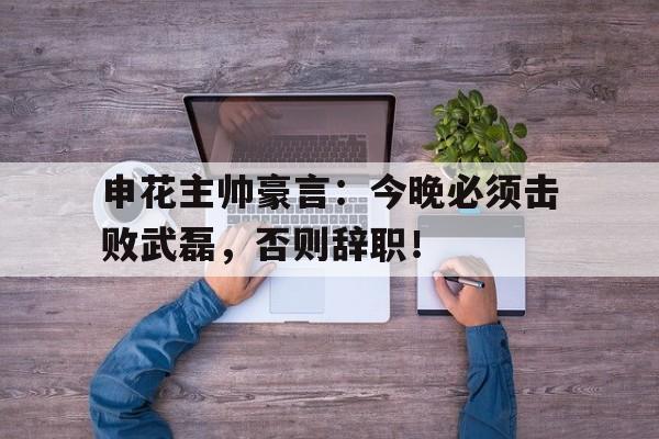 申花主帅豪言：今晚必须击败武磊，否则辞职！
