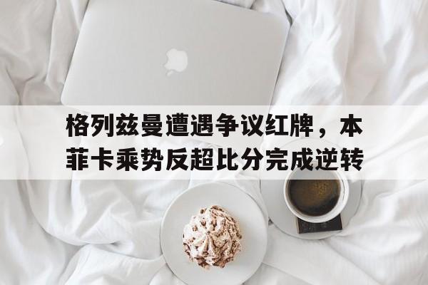 格列兹曼遭遇争议红牌，本菲卡乘势反超比分完成逆转