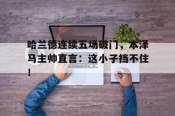 哈兰德连续五场破门，本泽马主帅直言：这小子挡不住！