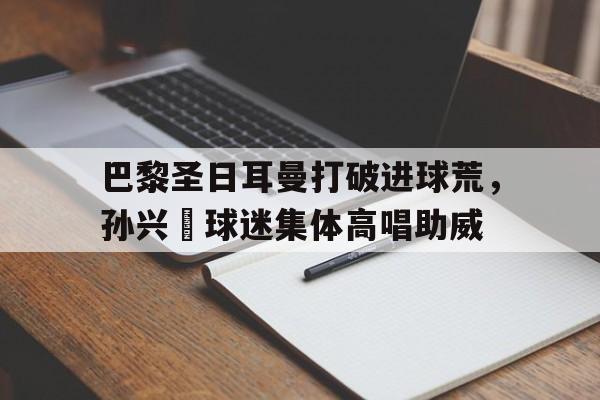 巴黎圣日耳曼打破进球荒，孙兴慜球迷集体高唱助威