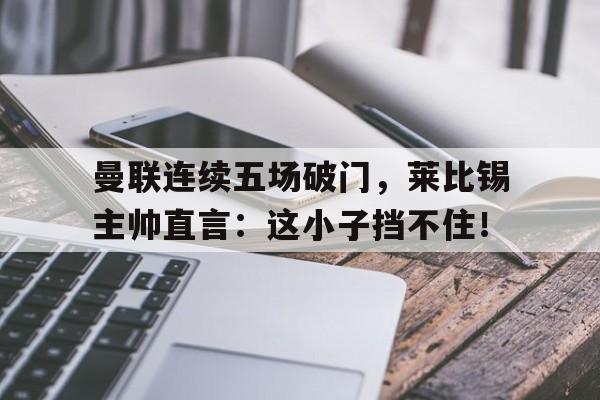 曼联连续五场破门，莱比锡主帅直言：这小子挡不住！曼联23莱比锡无缘出线