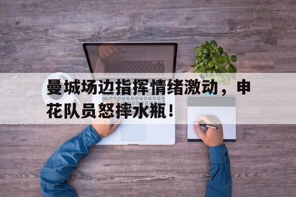 曼城场边指挥情绪激动，申花队员怒摔水瓶！队列队形口号大全霸气十足