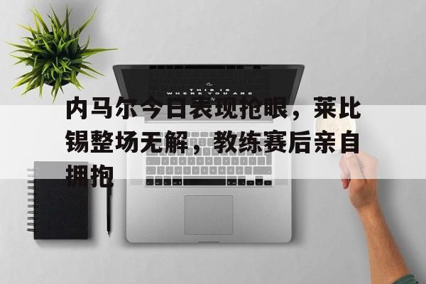 内马尔今日表现抢眼，莱比锡整场无解，教练赛后亲自拥抱