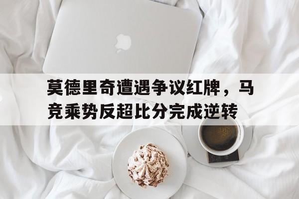 莫德里奇遭遇争议红牌，马竞乘势反超比分完成逆转克罗地亚10号球星莫德里奇