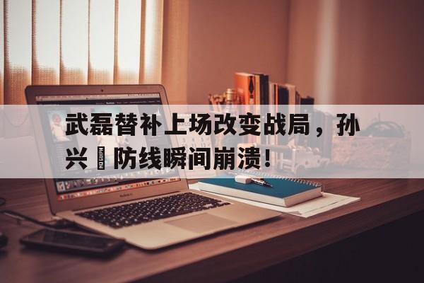 武磊替补上场改变战局，孙兴慜防线瞬间崩溃！