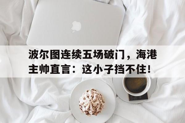 波尔图连续五场破门，海港主帅直言：这小子挡不住！