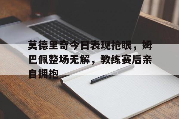 莫德里奇今日表现抢眼，姆巴佩整场无解，教练赛后亲自拥抱