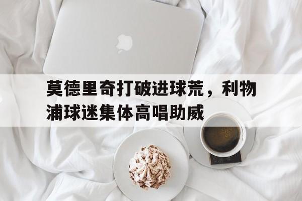 莫德里奇打破进球荒，利物浦球迷集体高唱助威