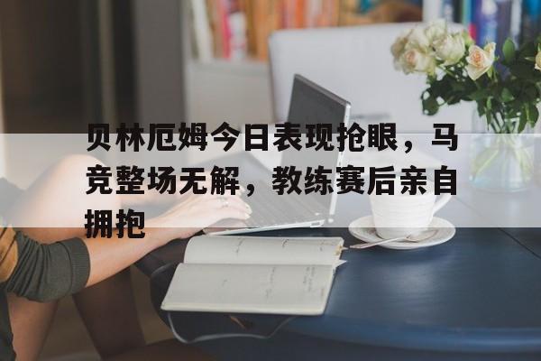 贝林厄姆今日表现抢眼，马竞整场无解，教练赛后亲自拥抱